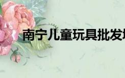 南宁儿童玩具批发城（南宁儿童玩具）