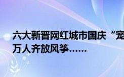 六大新晋网红城市国庆“宠粉”攻略：“烧烤公交”合一、万人齐放风筝……