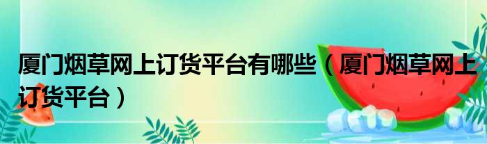 厦门烟草网上订货平台有哪些（厦门烟草网上订货平台）