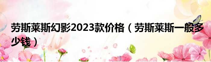 劳斯莱斯幻影2023款价格（劳斯莱斯一般多少钱）