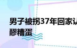男子被拐37年回家认亲：含泪吃下妈妈煮的醪糟蛋