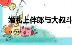 婚礼上伴郎与大叔斗舞近20分钟，场面亮了……