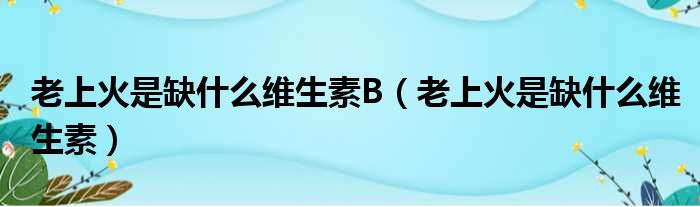 老上火是缺什么维生素B（老上火是缺什么维生素）