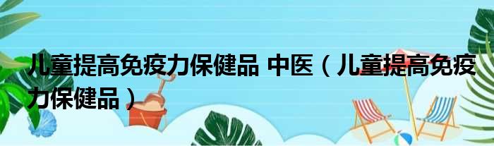 儿童提高免疫力保健品 中医（儿童提高免疫力保健品）