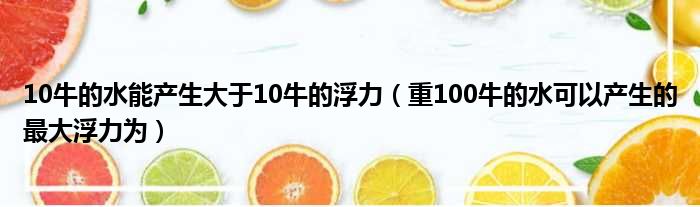 10牛的水能产生大于10牛的浮力（重100牛的水可以产生的最大浮力为）