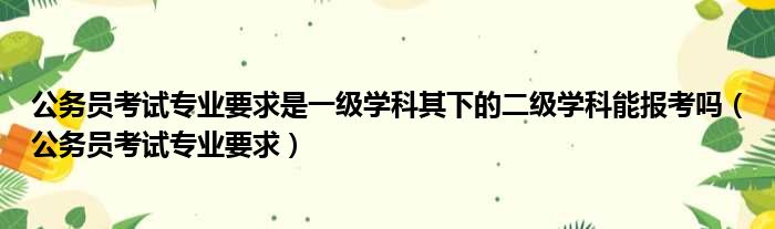 公务员考试专业要求是一级学科其下的二级学科能报考吗（公务员考试专业要求）