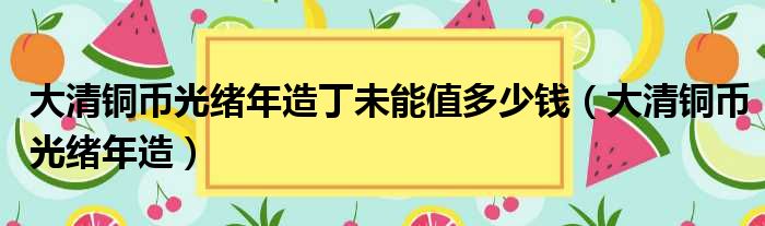 大清铜币光绪年造丁未能值多少钱（大清铜币光绪年造）