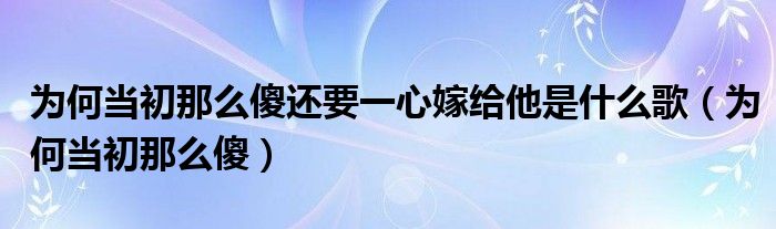 为何当初那么傻还要一心嫁给他是什么歌（为何当初那么傻）