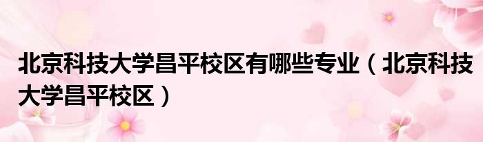 北京科技大学昌平校区有哪些专业（北京科技大学昌平校区）