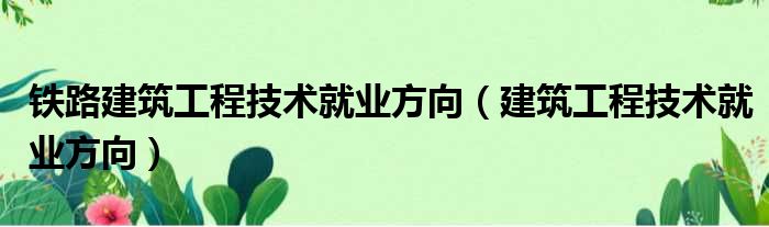 铁路建筑工程技术就业方向（建筑工程技术就业方向）