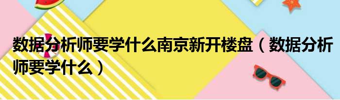 数据分析师要学什么南京新开楼盘（数据分析师要学什么）