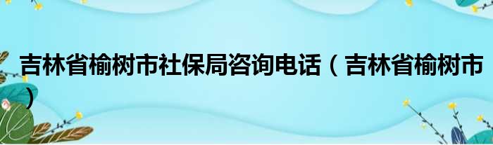 吉林省榆树市社保局咨询电话（吉林省榆树市）