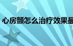 心房颤怎么治疗效果最好（心房颤怎么治疗）