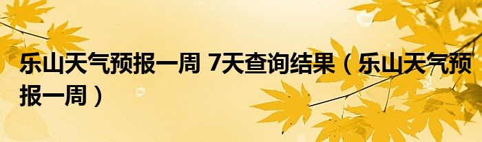 乐山天气预报一周 7天查询结果（乐山天气预报一周）