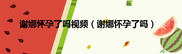 谢娜怀孕了吗视频（谢娜怀孕了吗）