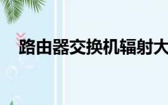 路由器交换机辐射大吗（路由器 交换机）