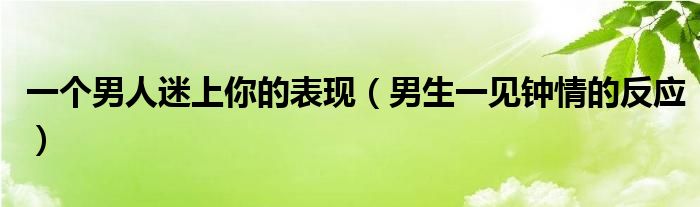 一个男人迷上你的表现（男生一见钟情的反应）