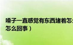 嗓子一直感觉有东西堵着怎么回事（嗓子总觉得有东西堵着怎么回事）