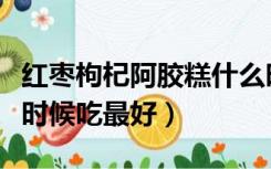 红枣枸杞阿胶糕什么时候吃最好（阿胶糕什么时候吃最好）