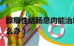 腺瘤性结肠息肉能治愈吗（腺瘤性结肠息肉怎么办）
