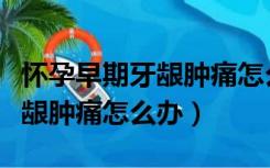 怀孕早期牙龈肿痛怎么快速消肿（怀孕早期牙龈肿痛怎么办）