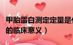 甲胎蛋白测定定量是什么意思（甲胎蛋白测定的临床意义）