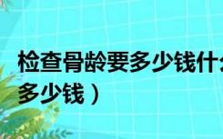 检查骨龄要多少钱什么时间出片（检查骨龄要多少钱）