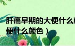 肝癌早期的大便什么颜色正常（肝癌早期的大便什么颜色）