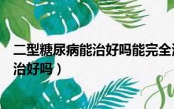 二型糖尿病能治好吗能完全治愈吗能活多久（二型糖尿病能治好吗）