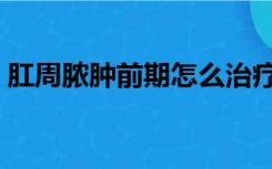 肛周脓肿前期怎么治疗（肛周脓肿如何治疗）