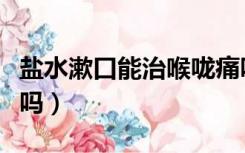 盐水漱口能治喉咙痛吗（盐水漱口能治咽喉炎吗）