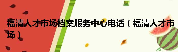 福清人才市场档案服务中心电话（福清人才市场）