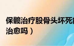 保髋治疗股骨头坏死能治愈吗（股骨头坏死能治愈吗）