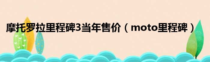 摩托罗拉里程碑3当年售价（moto里程碑）