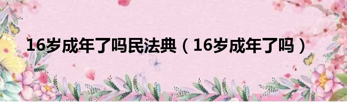 16岁成年了吗民法典（16岁成年了吗）