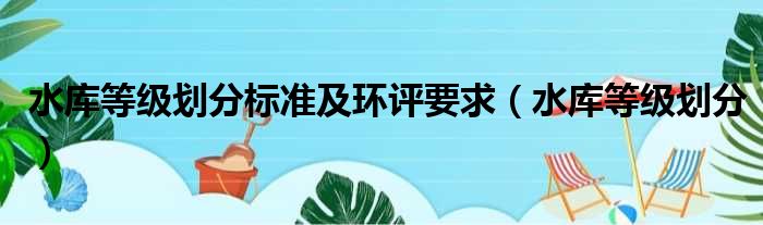 水库等级划分标准及环评要求（水库等级划分）