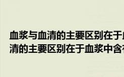 血浆与血清的主要区别在于血浆中含有什么物质（血浆与血清的主要区别在于血浆中含有______）