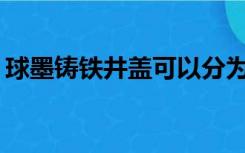 球墨铸铁井盖可以分为几类尺寸规格有哪些？