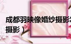 成都羽映像婚纱摄影怎么样（成都羽映像婚纱摄影）